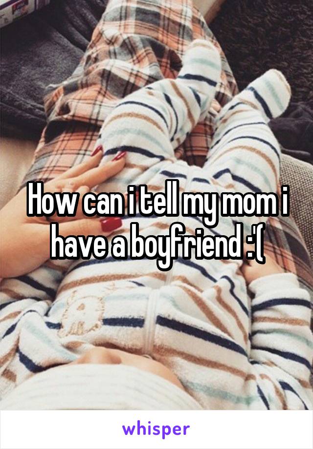 How can i tell my mom i have a boyfriend :'(