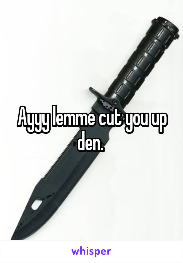 Ayyy lemme cut you up den. 