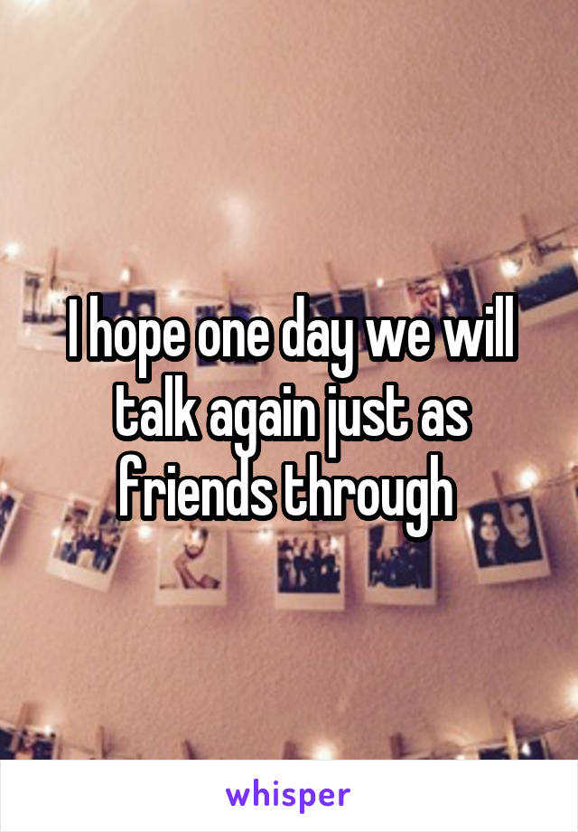 I hope one day we will talk again just as friends through 