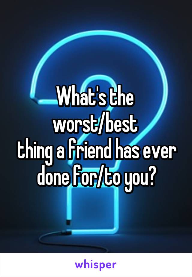 What's the 
worst/best 
thing a friend has ever done for/to you?