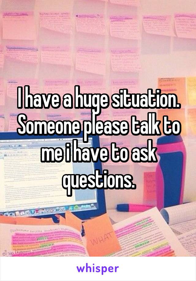 I have a huge situation. Someone please talk to me i have to ask questions.