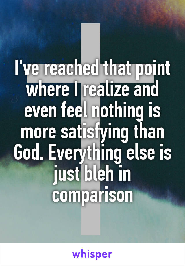 I've reached that point where I realize and even feel nothing is more satisfying than God. Everything else is just bleh in comparison