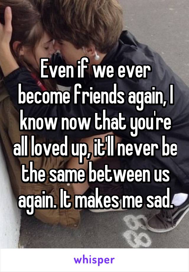 Even if we ever become friends again, I know now that you're all loved up, it'll never be the same between us again. It makes me sad.