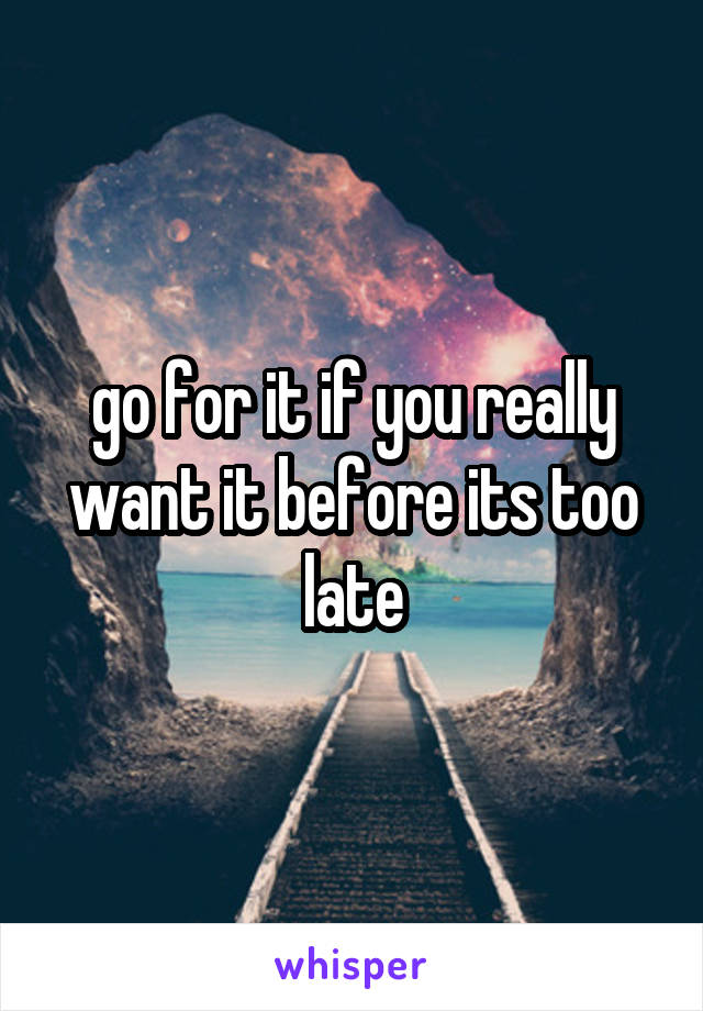 go for it if you really want it before its too late