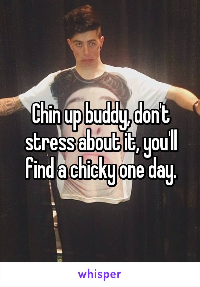 Chin up buddy, don't stress about it, you'll find a chicky one day.