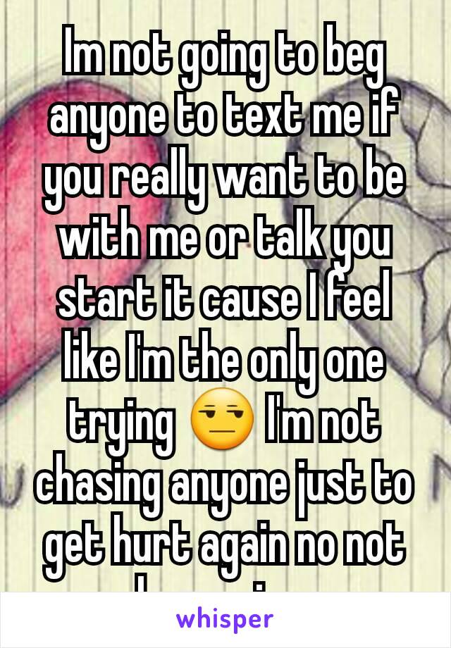 Im not going to beg anyone to text me if you really want to be with me or talk you start it cause I feel like I'm the only one trying 😒 I'm not chasing anyone just to get hurt again no not happening 