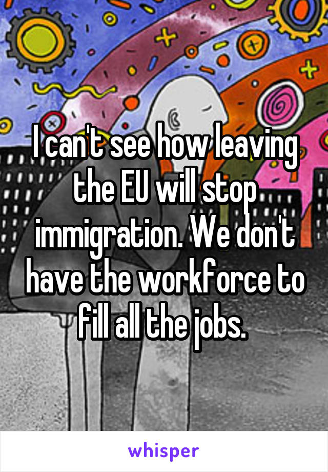 I can't see how leaving the EU will stop immigration. We don't have the workforce to fill all the jobs. 