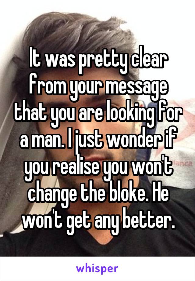 It was pretty clear from your message that you are looking for a man. I just wonder if you realise you won't change the bloke. He won't get any better.