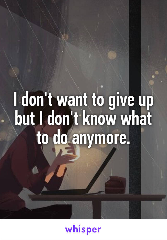 I don't want to give up but I don't know what to do anymore.