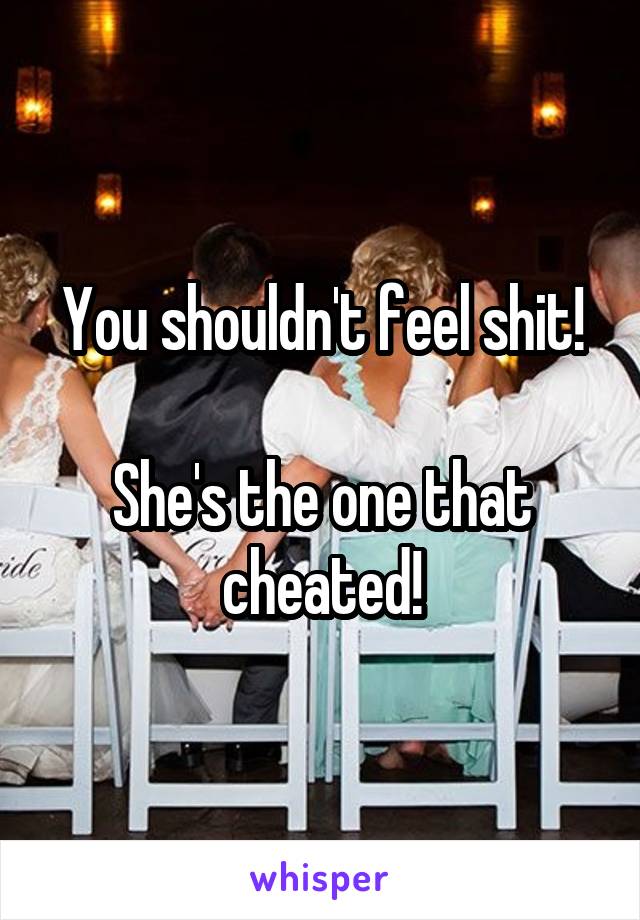 You shouldn't feel shit!

She's the one that cheated!