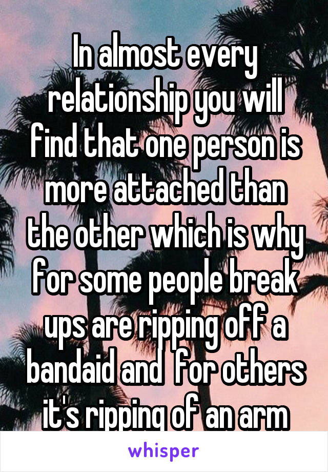 In almost every relationship you will find that one person is more attached than the other which is why for some people break ups are ripping off a bandaid and  for others it's ripping of an arm