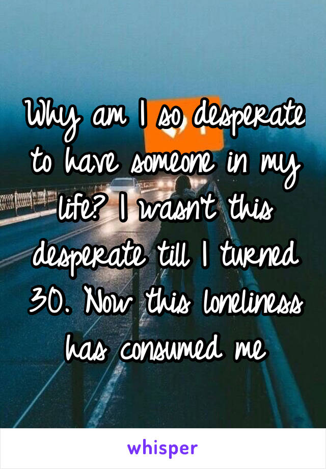 Why am I so desperate to have someone in my life? I wasn't this desperate till I turned 30. Now this loneliness has consumed me