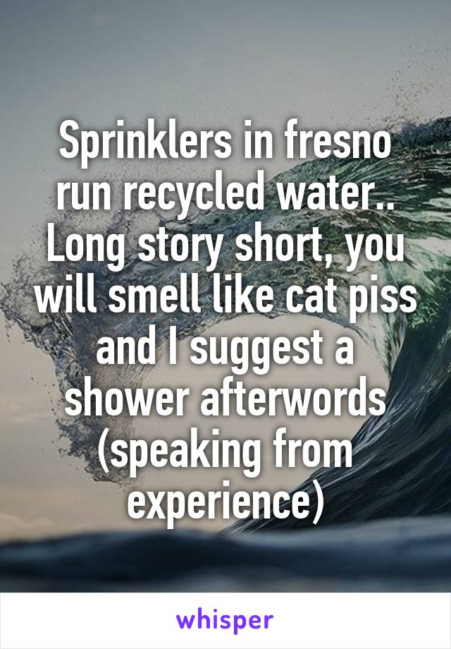 Sprinklers in fresno run recycled water.. Long story short, you will smell like cat piss and I suggest a shower afterwords (speaking from experience)