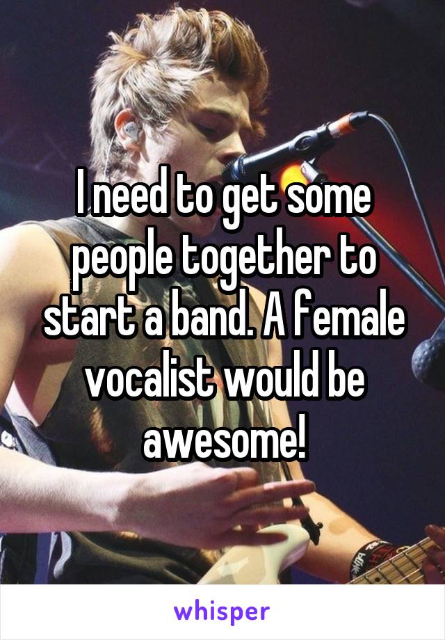 I need to get some people together to start a band. A female vocalist would be awesome!