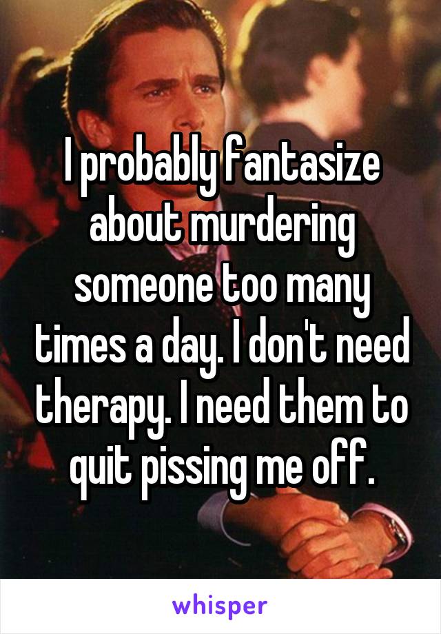 I probably fantasize about murdering someone too many times a day. I don't need therapy. I need them to quit pissing me off.