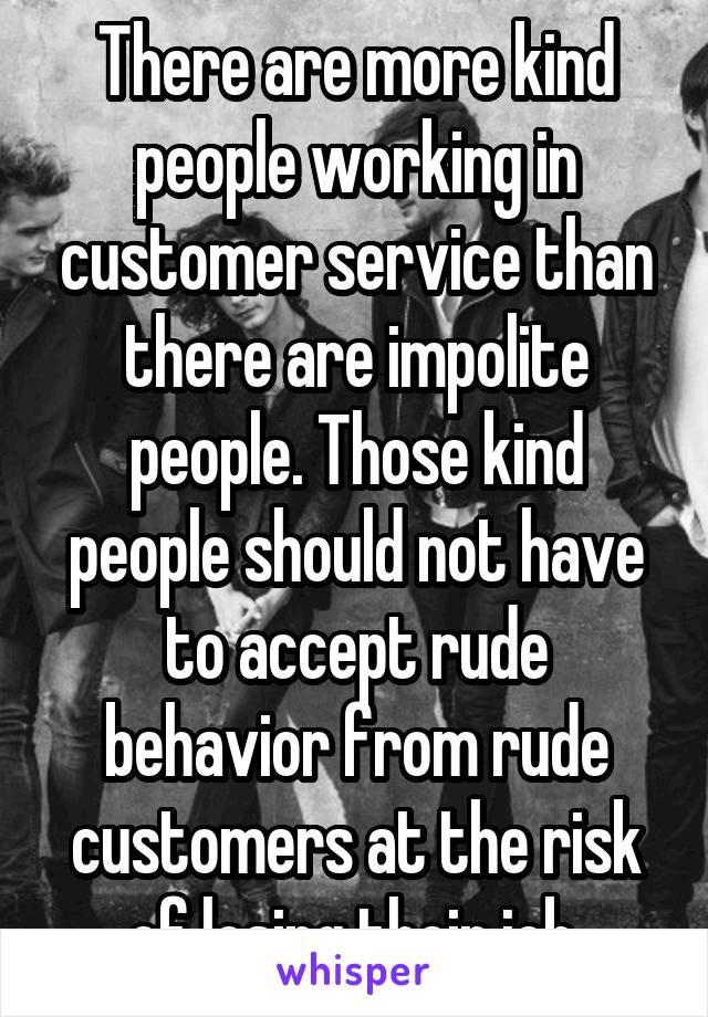 There are more kind people working in customer service than there are impolite people. Those kind people should not have to accept rude behavior from rude customers at the risk of losing their job.