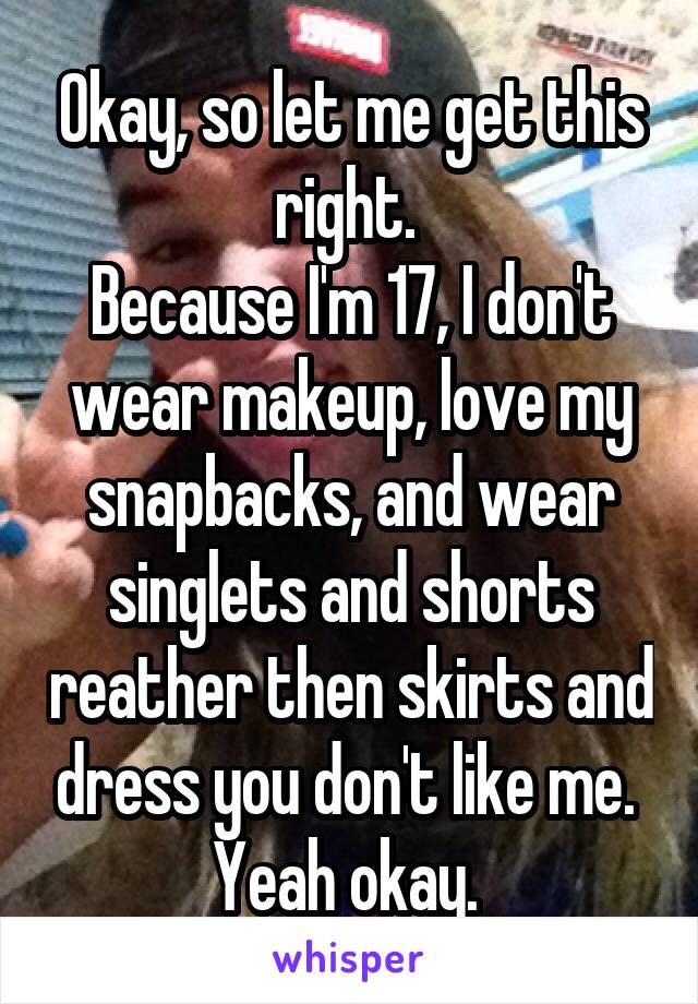 Okay, so let me get this right. 
Because I'm 17, I don't wear makeup, love my snapbacks, and wear singlets and shorts reather then skirts and dress you don't like me. 
Yeah okay. 