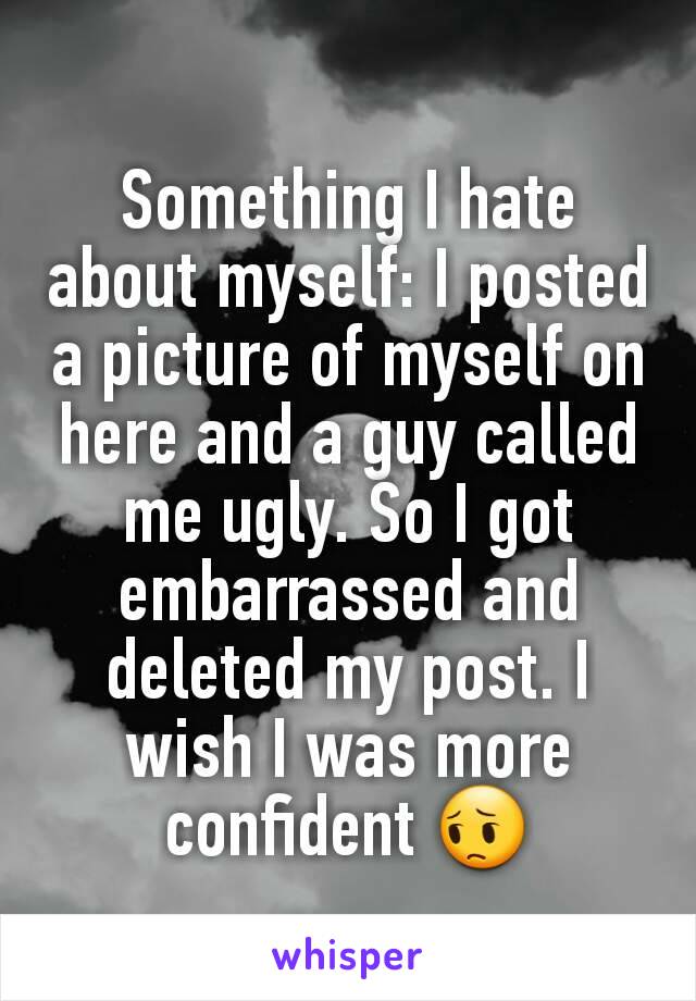 Something I hate about myself: I posted a picture of myself on here and a guy called me ugly. So I got embarrassed and deleted my post. I wish I was more confident 😔