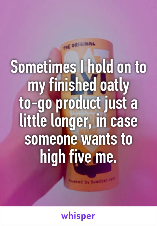 Sometimes I hold on to my finished oatly to-go product just a little longer, in case someone wants to high five me.