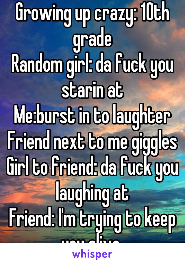 Growing up crazy: 10th grade 
Random girl: da fuck you starin at 
Me:burst in to laughter
Friend next to me giggles 
Girl to friend: da fuck you laughing at 
Friend: I'm trying to keep you alive 
 