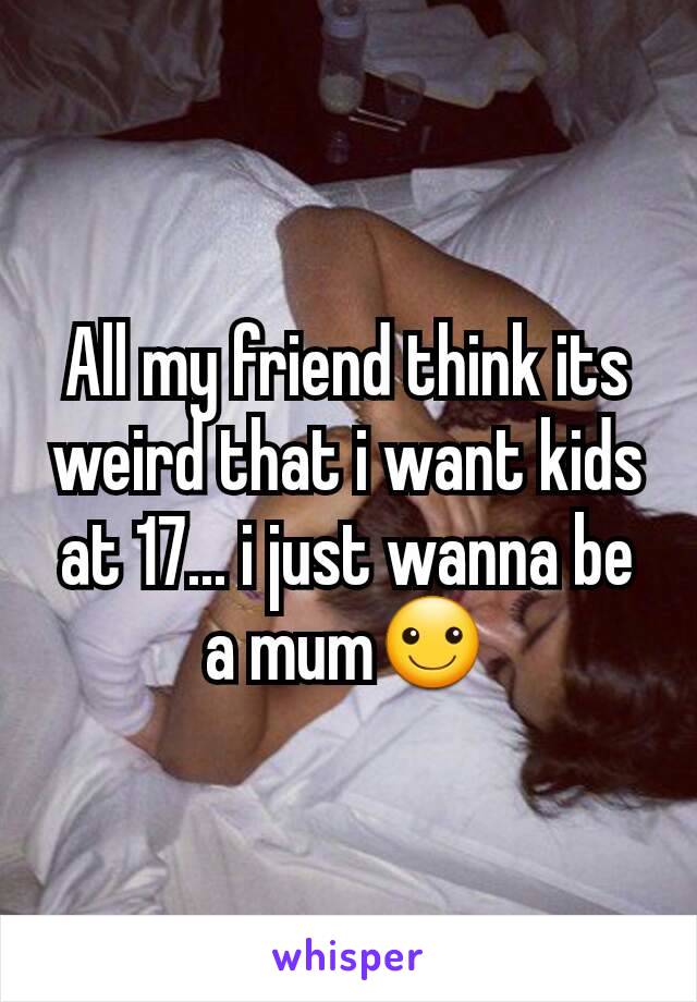 All my friend think its weird that i want kids at 17... i just wanna be a mum☺