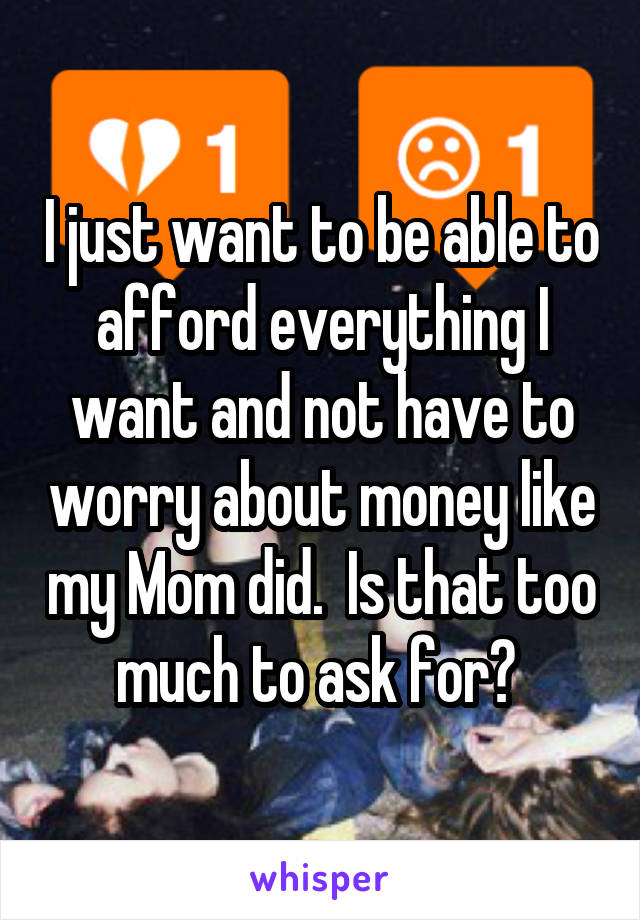 I just want to be able to afford everything I want and not have to worry about money like my Mom did.  Is that too much to ask for? 