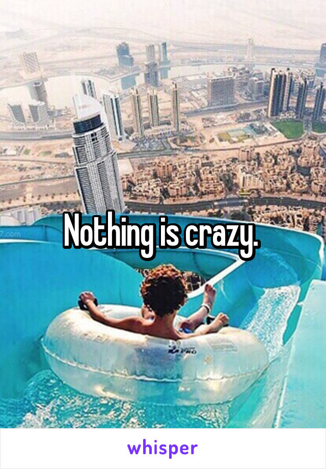 Nothing is crazy. 