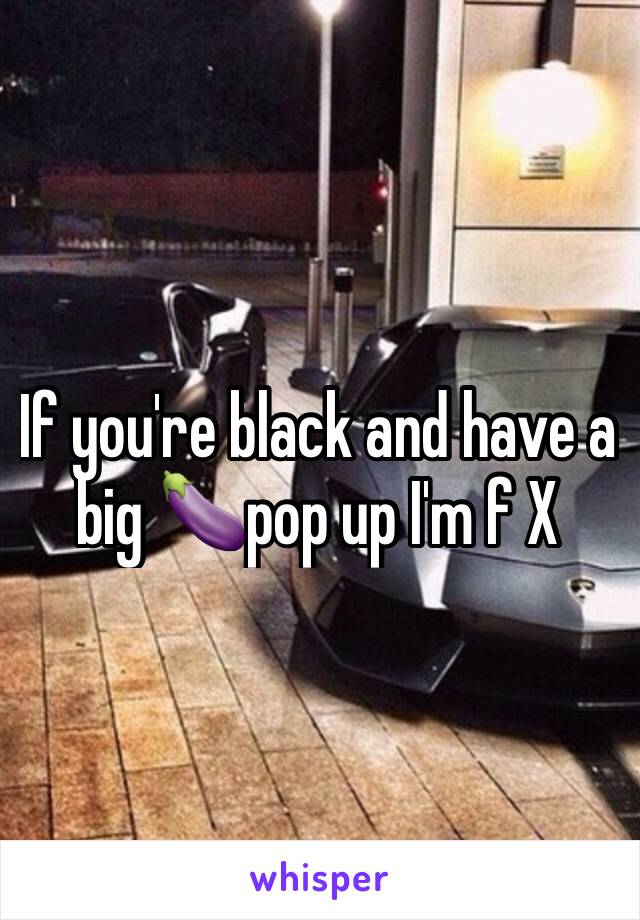 If you're black and have a big 🍆pop up I'm f X