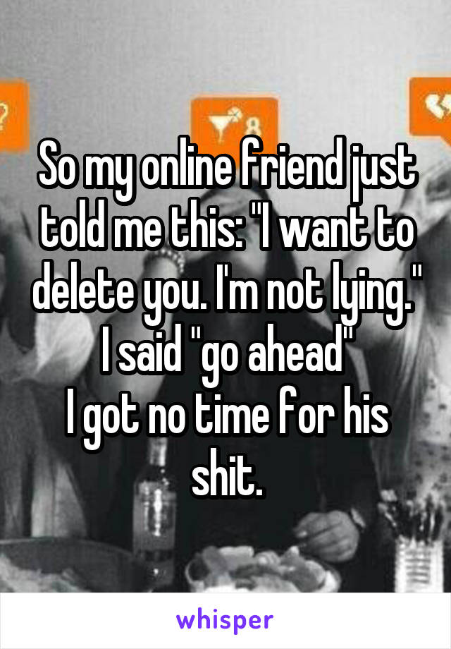 So my online friend just told me this: "I want to delete you. I'm not lying."
I said "go ahead"
I got no time for his shit.