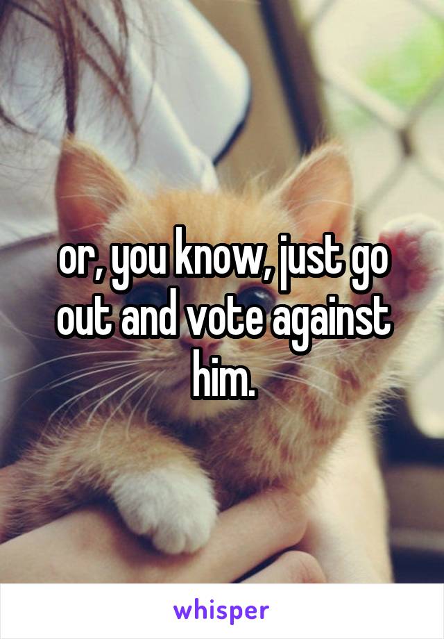 or, you know, just go out and vote against him.