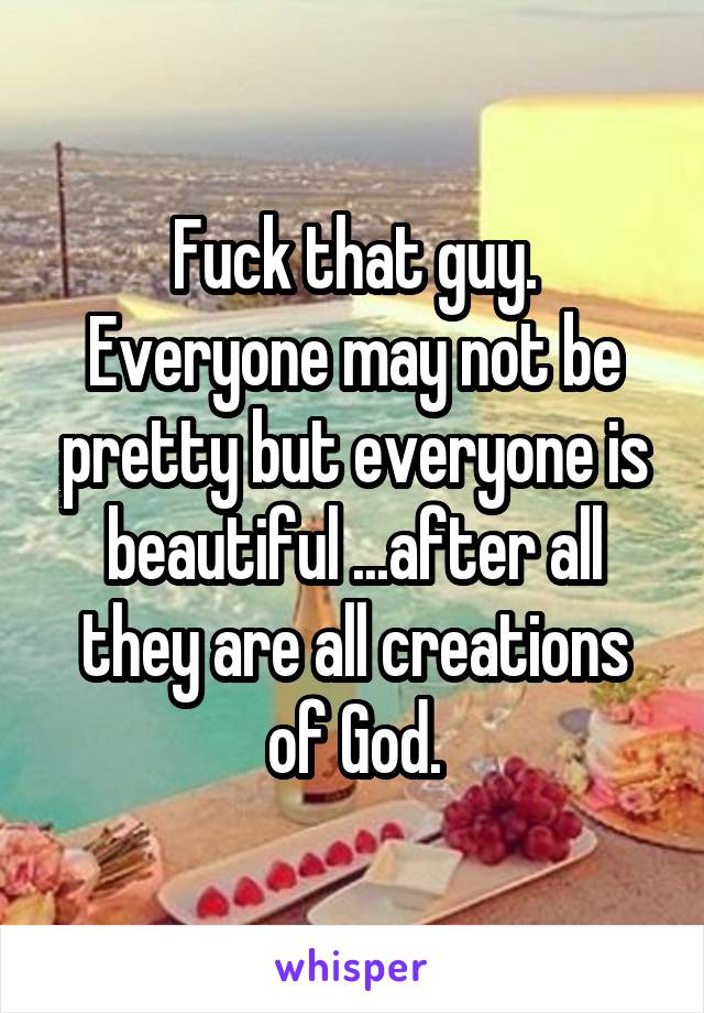 Fuck that guy.
Everyone may not be pretty but everyone is beautiful ...after all they are all creations of God.