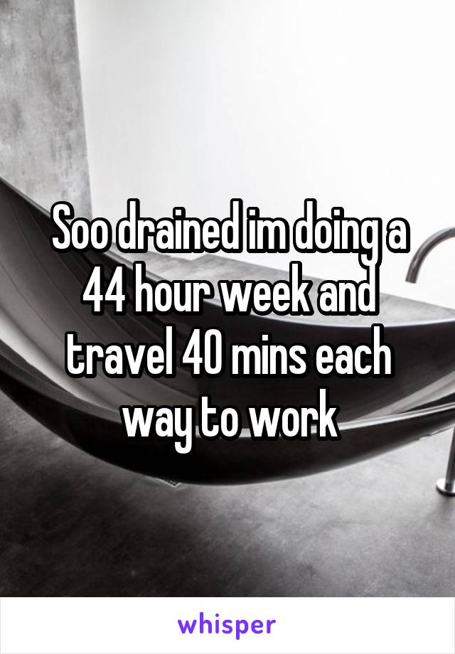 Soo drained im doing a 44 hour week and travel 40 mins each way to work