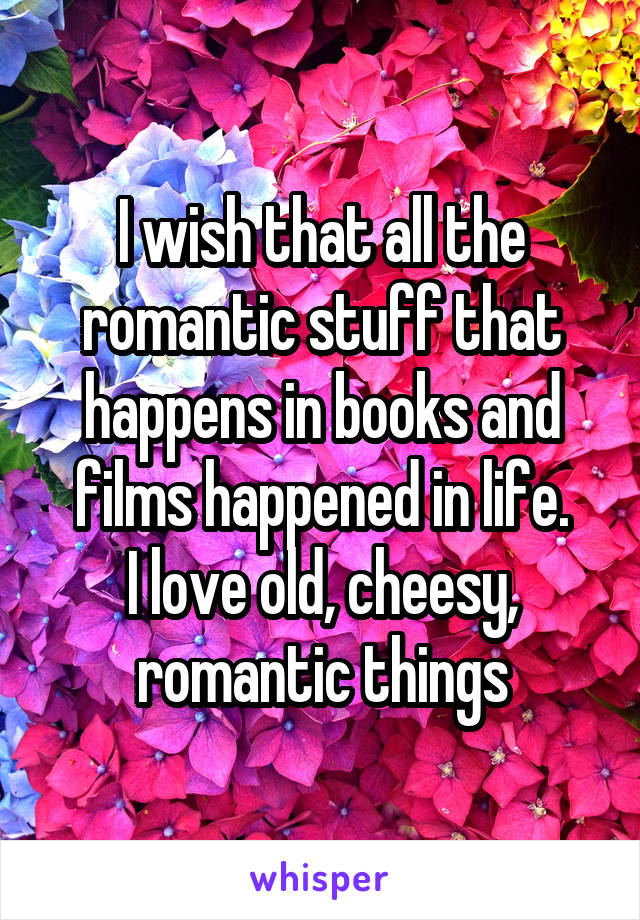 I wish that all the romantic stuff that happens in books and films happened in life.
I love old, cheesy, romantic things