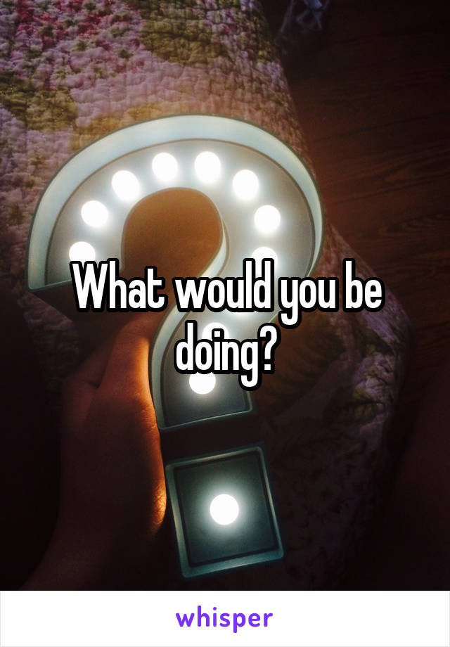 What would you be doing?