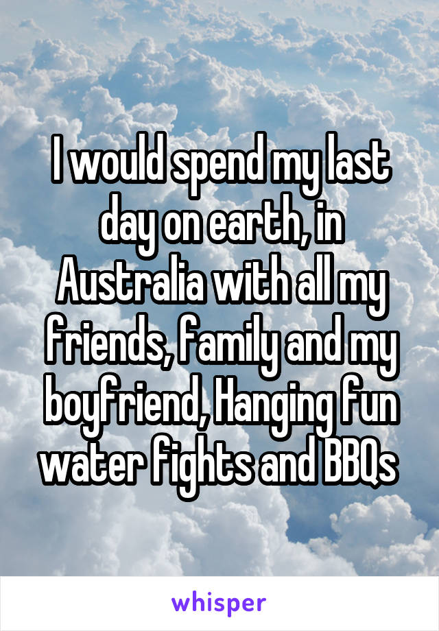 I would spend my last day on earth, in Australia with all my friends, family and my boyfriend, Hanging fun water fights and BBQs 