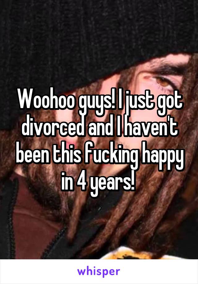 Woohoo guys! I just got divorced and I haven't been this fucking happy in 4 years! 