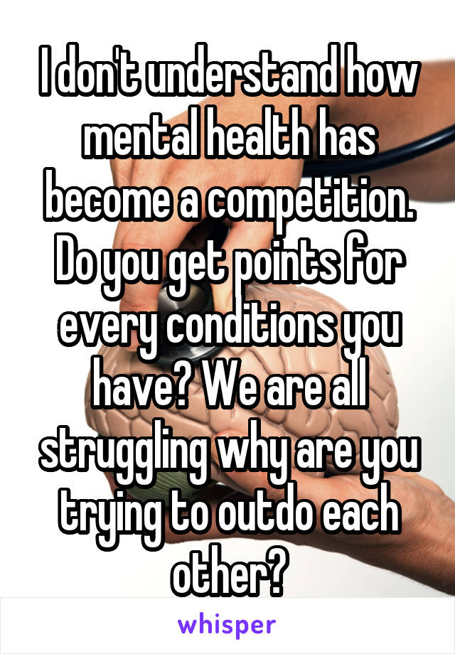 I don't understand how mental health has become a competition. Do you get points for every conditions you have? We are all struggling why are you trying to outdo each other?