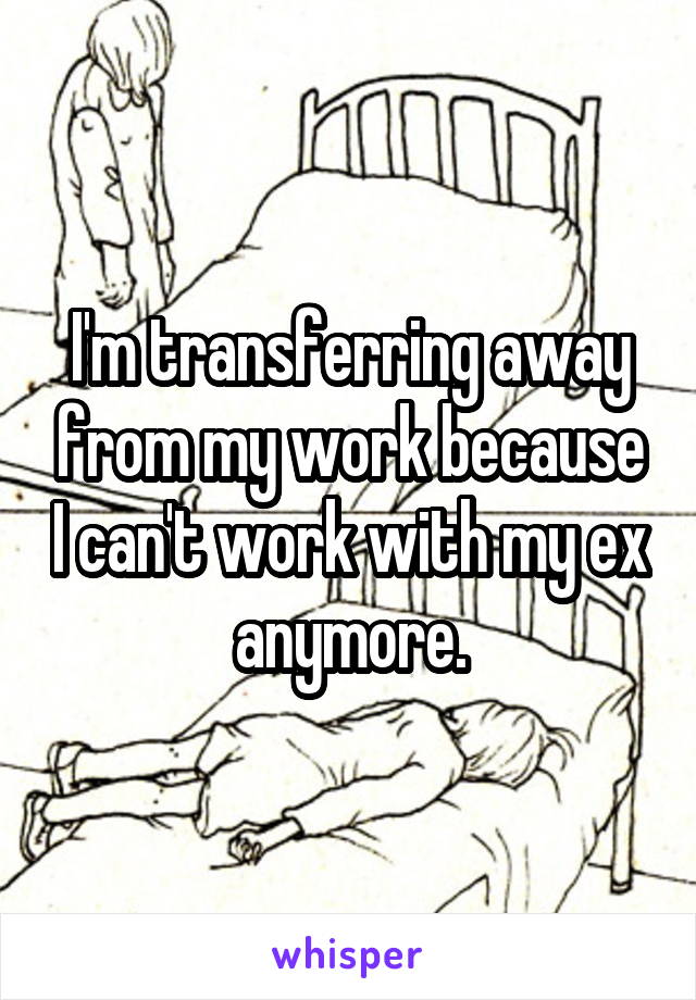 I'm transferring away from my work because I can't work with my ex anymore.