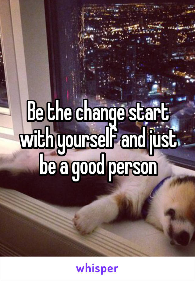 Be the change start with yourself and just be a good person