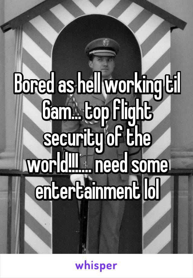 Bored as hell working til 6am... top flight security of the world!!!.... need some entertainment lol