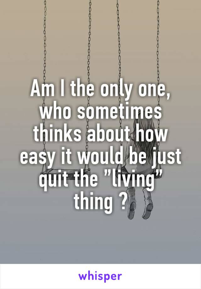 Am I the only one, who sometimes thinks about how easy it would be just quit the ”living” thing ?