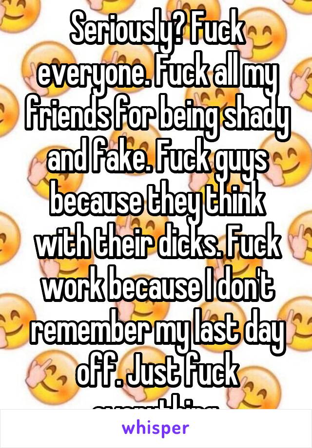 Seriously? Fuck everyone. Fuck all my friends for being shady and fake. Fuck guys because they think with their dicks. Fuck work because I don't remember my last day off. Just fuck everything.