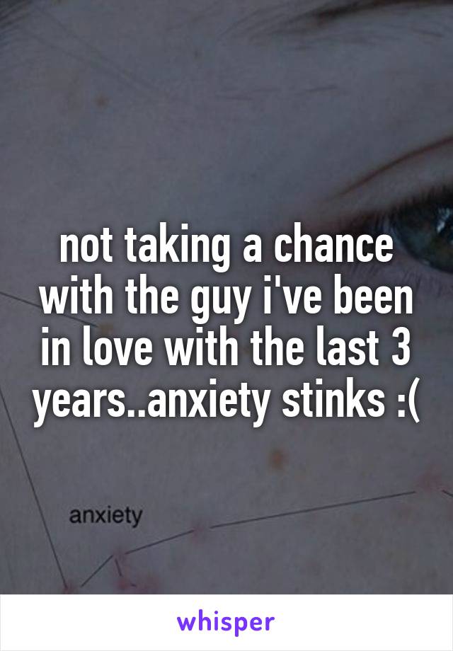 not taking a chance with the guy i've been in love with the last 3 years..anxiety stinks :(