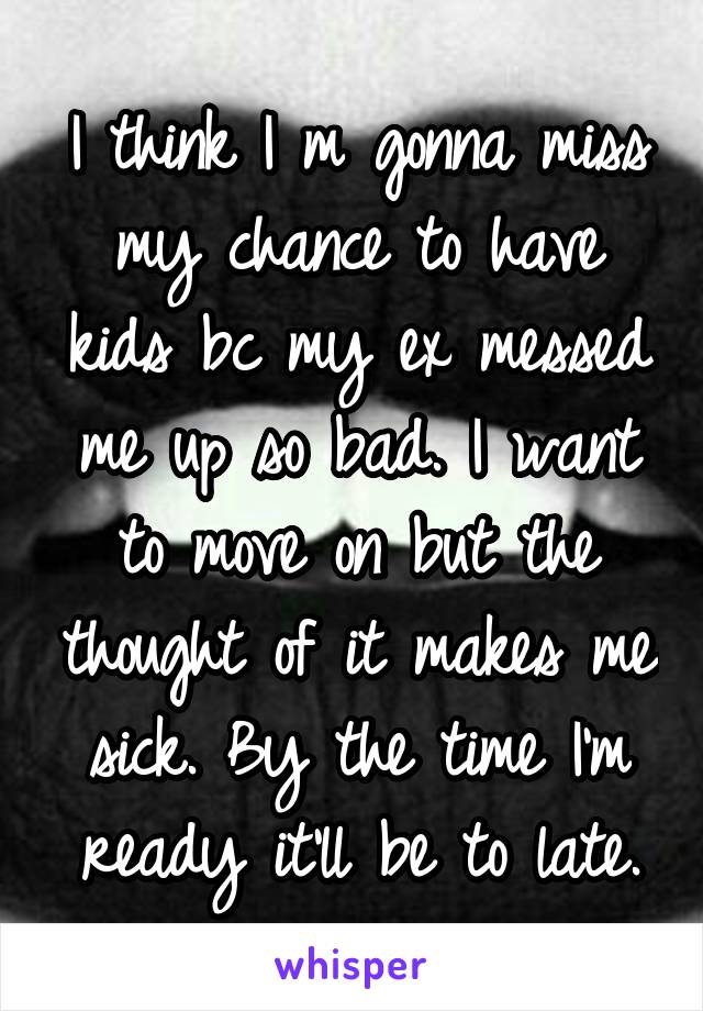 I think I m gonna miss my chance to have kids bc my ex messed me up so bad. I want to move on but the thought of it makes me sick. By the time I'm ready it'll be to late.