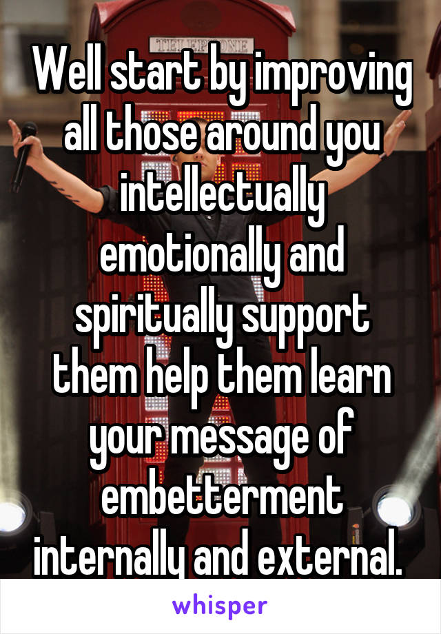 Well start by improving all those around you intellectually emotionally and spiritually support them help them learn your message of embetterment internally and external. 