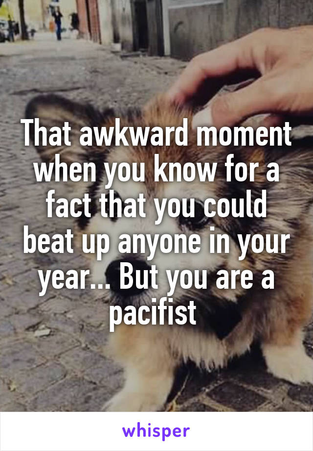 That awkward moment when you know for a fact that you could beat up anyone in your year... But you are a pacifist 