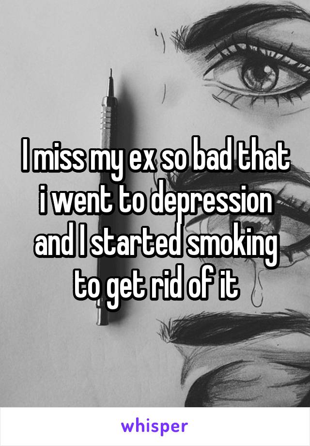 I miss my ex so bad that i went to depression and I started smoking to get rid of it