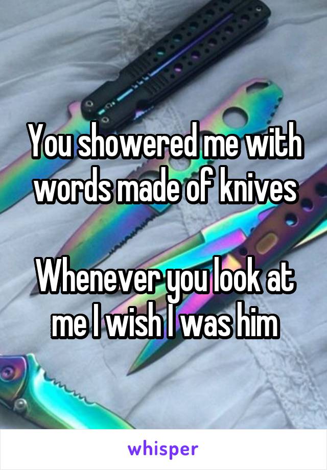 You showered me with words made of knives
 
Whenever you look at me I wish I was him