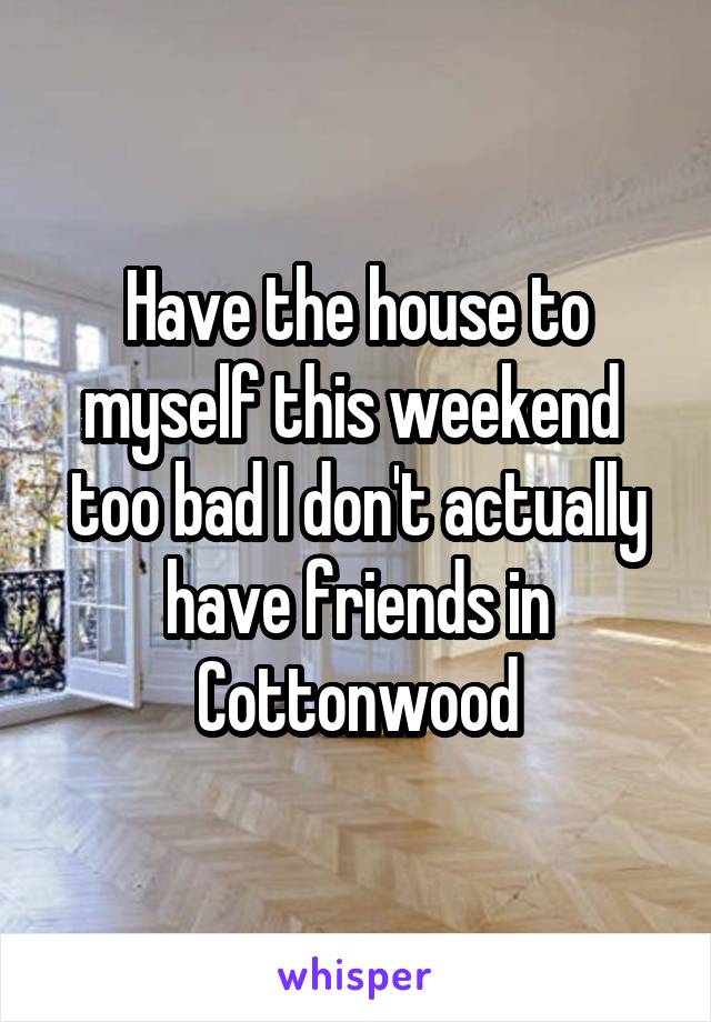 Have the house to myself this weekend  too bad I don't actually have friends in Cottonwood