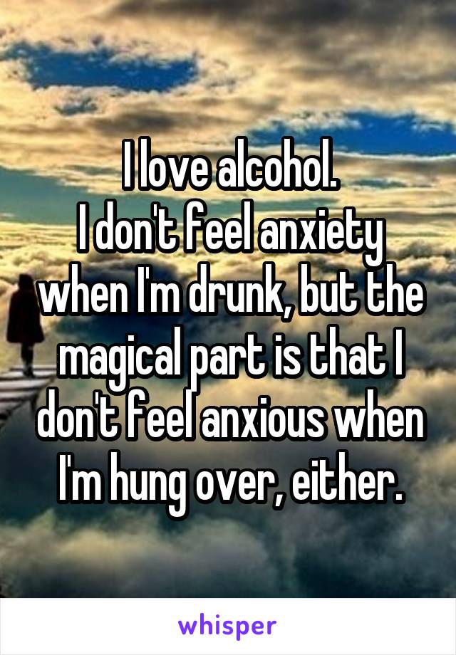 I love alcohol.
I don't feel anxiety when I'm drunk, but the magical part is that I don't feel anxious when I'm hung over, either.